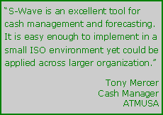 Text Box: S-Wave is an excellent tool for cash management and forecasting.  It is easy enough to implement in a small ISO environment yet could be applied across larger organization.	Tony Mercer	Cash Manager	ATMUSA