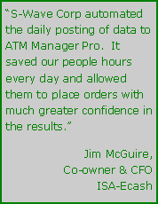 Text Box: “S-Wave Corp automated the daily posting of data to ATM Manager Pro.  It saved our people hours every day and allowed them to place orders with much greater confidence in the results.”Jim McGuire,Co-owner & CFOISA-Ecash