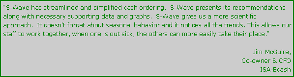 Text Box: S-Wave has streamlined and simplified cash ordering.  S-Wave presents its recommendations along with necessary supporting data and graphs.  S-Wave gives us a more scientific approach.  It doesn't forget about seasonal behavior and it notices all the trends. This allows our staff to work together, when one is out sick, the others can more easily take their place.Jim McGuire,Co-owner & CFOISA-Ecash