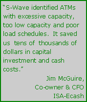 Text Box: “S-Wave identified ATMs with excessive capacity, too low capacity and poor load schedules.  It saved us  tens of  thousands of dollars in capital investment and cash costs.”Jim McGuire,Co-owner & CFOISA-Ecash