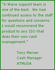 Text Box: “S-Wave support team is one of the best.  We had continued access to the staff for questions and concerns. I would recommend the product to any ISO that does their own cash management.”	Tony Mercer	Cash Manager	ATMUSA