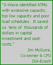 Text Box: “S-Wave identified ATMs with excessive capacity, too low capacity and poor load schedules.  It saved us  tens of  thousands of dollars in capital investment and cash costs.”Jim McGuire,Co-owner & CFOISA-Ecash